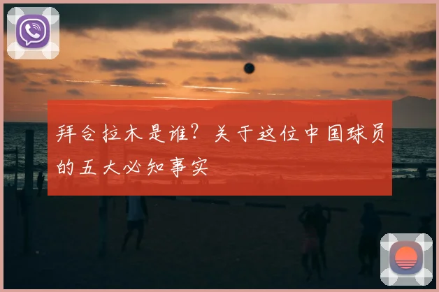 拜合拉木是谁？关于这位中国球员的五大必知事实