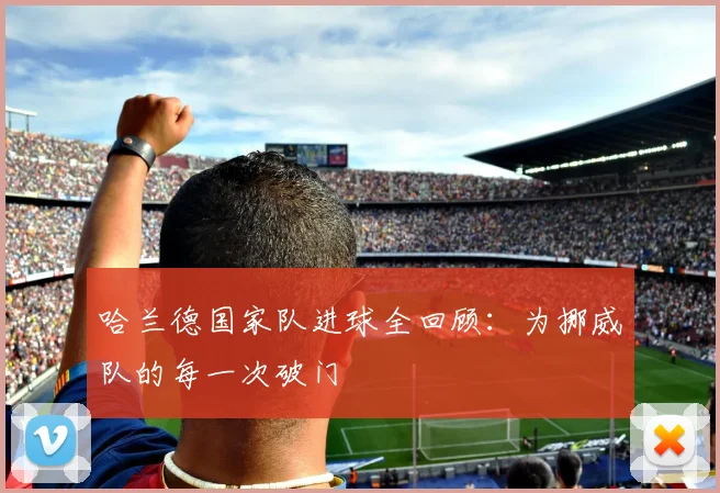 哈兰德国家队进球全回顾：为挪威队的每一次破门