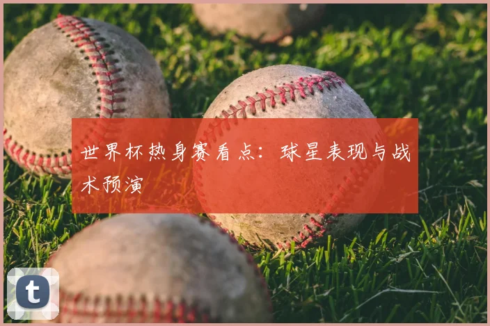 世界杯热身赛看点:球星表现与战术预演