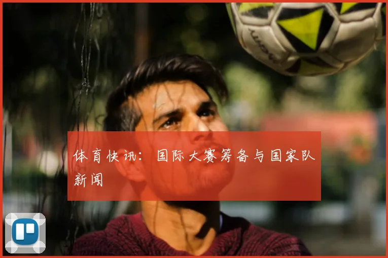 体育快讯：国际大赛筹备与国家队新闻