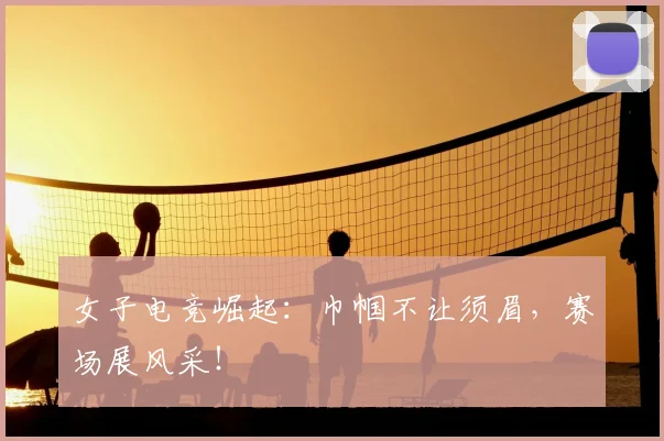 女子电竞崛起：巾帼不让须眉，赛场展风采！