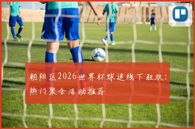 朝阳区2026世界杯球迷线下狂欢：热门聚会活动推荐