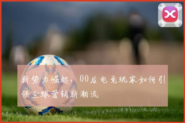 新势力崛起,00后电竞玩家如何引领全球营销新潮流