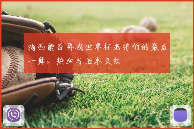 梅西能否再战世界杯老将们的最后一舞,热血与泪水交织
