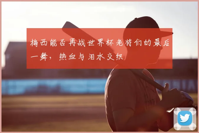梅西能否再战世界杯老将们的最后一舞,热血与泪水交织