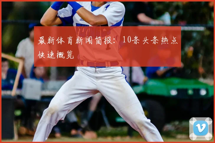 最新体育新闻简报：10条头条热点快速概览