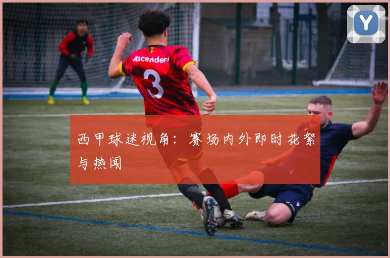 西甲球迷视角：赛场内外即时花絮与热闻