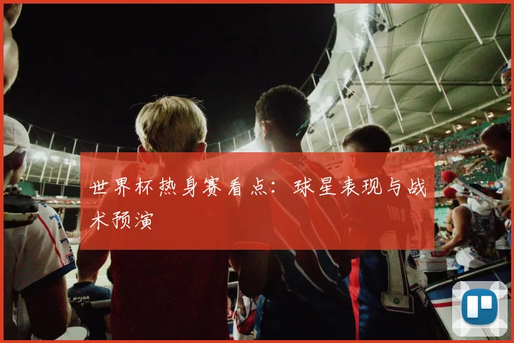 世界杯热身赛看点:球星表现与战术预演