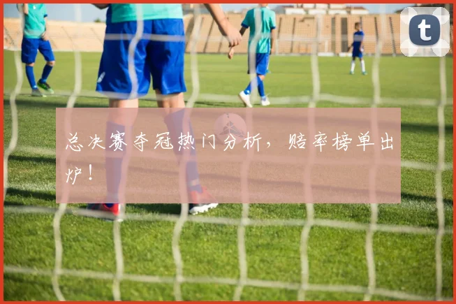 总决赛夺冠热门分析，赔率榜单出炉！
