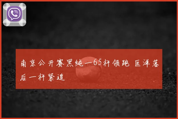 南京公开赛黑纯一65杆领跑 匡洋落后一杆紧追