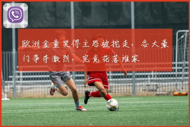 欧洲金童奖得主恐被挖走，各大豪门争夺激烈，究竟花落谁家