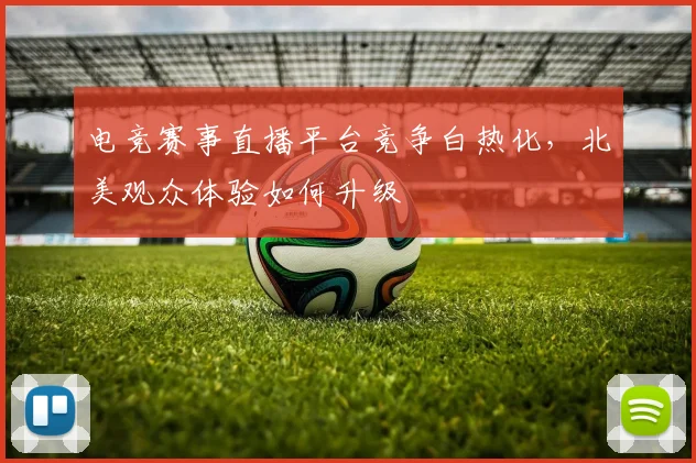 电竞赛事直播平台竞争白热化，北美观众体验如何升级