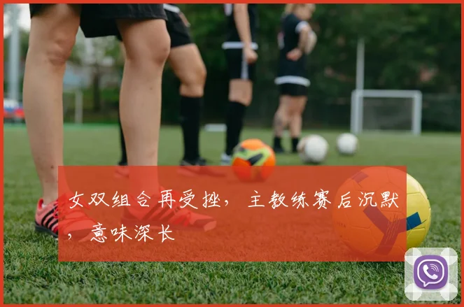 女双组合再受挫，主教练赛后沉默，意味深长