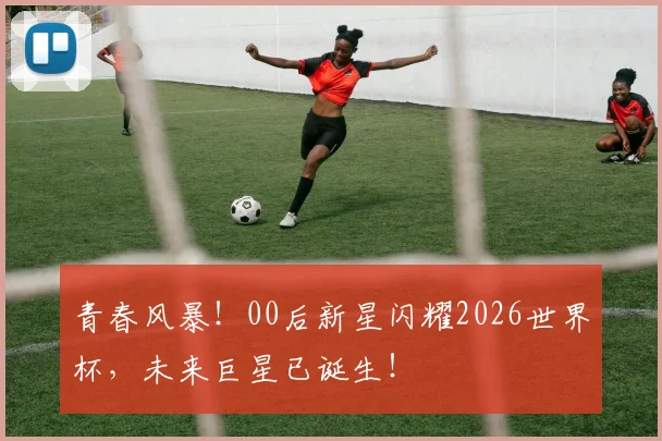 青春风暴！00后新星闪耀2026世界杯，未来巨星已诞生！