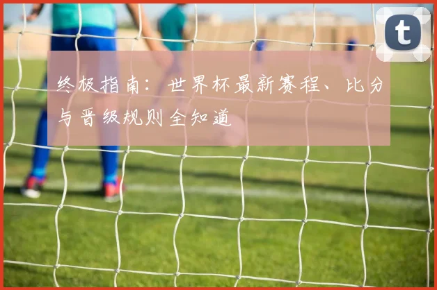 终极指南：世界杯最新赛程、比分与晋级规则全知道