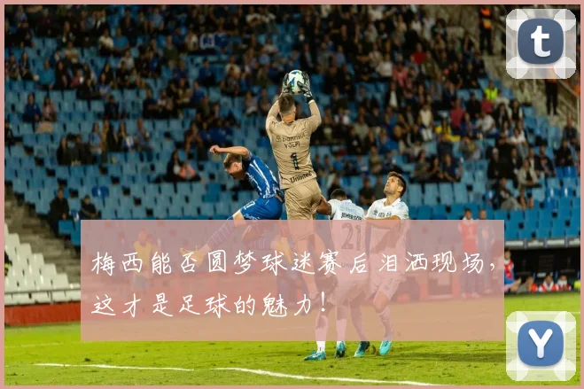 梅西能否圆梦球迷赛后泪洒现场,这才是足球的魅力!