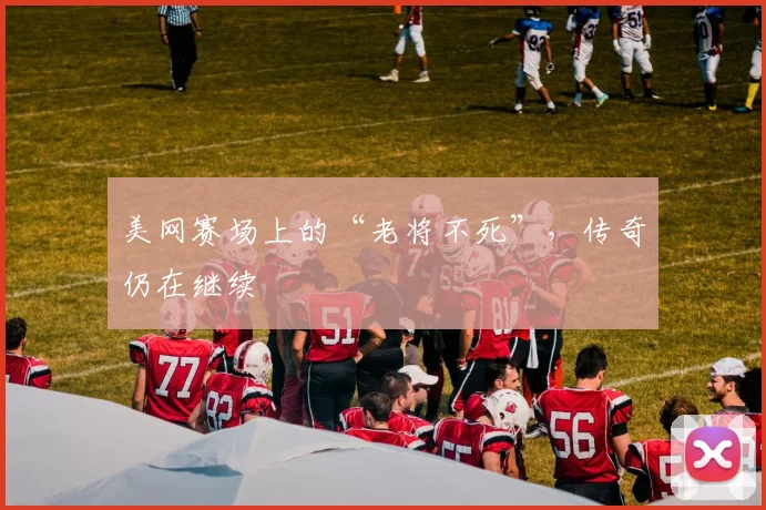 美网赛场上的“老将不死”，传奇仍在继续