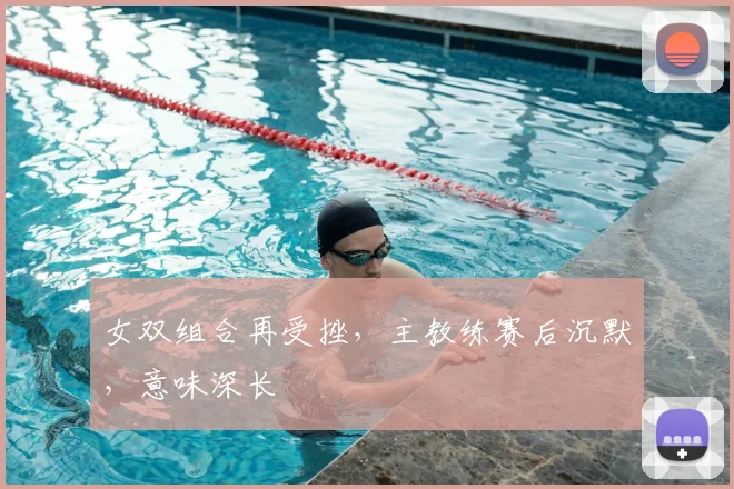 女双组合再受挫，主教练赛后沉默，意味深长