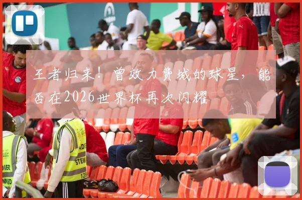王者归来!曾效力费城的球星,能否在2026世界杯再次闪耀