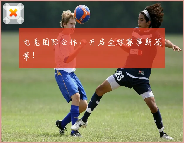 电竞国际合作，开启全球赛事新篇章！