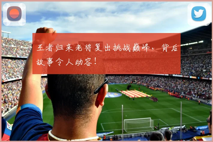 王者归来老将复出挑战巅峰,背后故事令人动容!