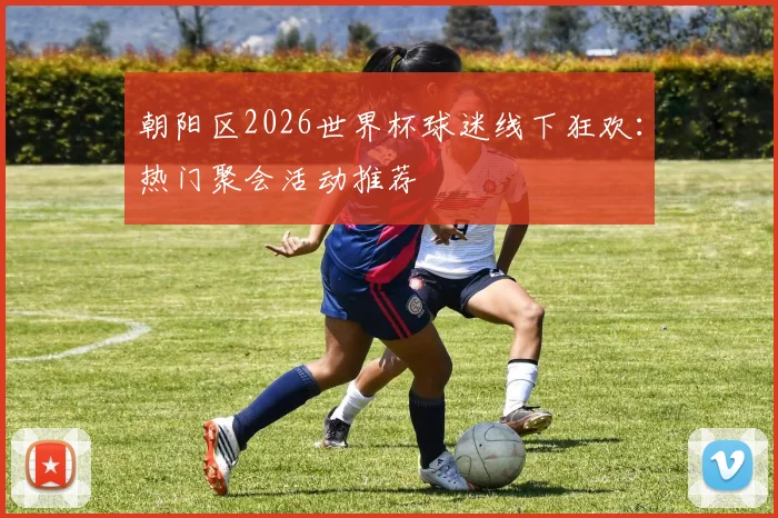 朝阳区2026世界杯球迷线下狂欢：热门聚会活动推荐