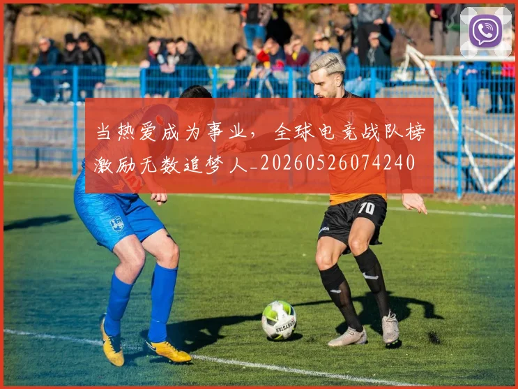 当热爱成为事业,全球电竞战队榜激励无数追梦人_20260526074240