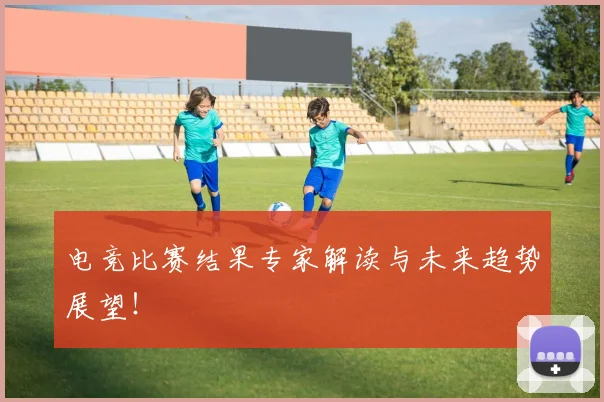 电竞比赛结果专家解读与未来趋势展望！