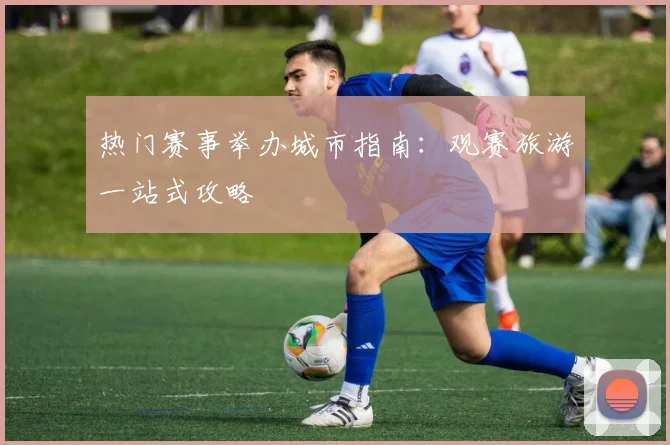 热门赛事举办城市指南:观赛旅游一站式攻略