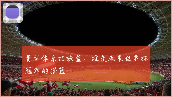 青训体系的较量,谁是未来世界杯冠军的摇篮