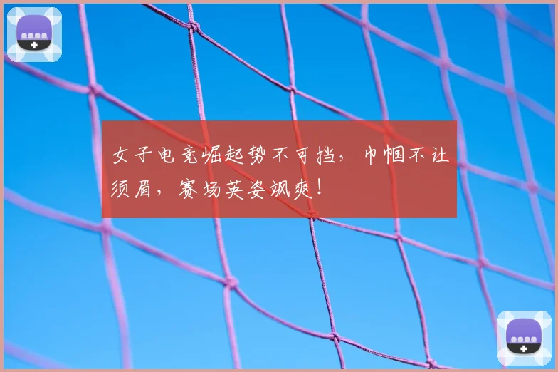 女子电竞崛起势不可挡，巾帼不让须眉，赛场英姿飒爽！