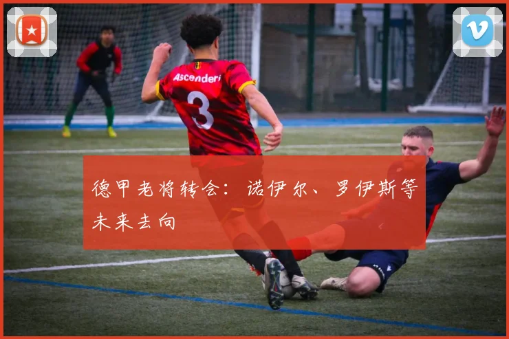 德甲老将转会：诺伊尔、罗伊斯等未来去向