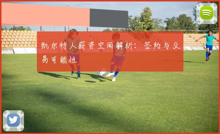 凯尔特人薪资空间解析:签约与交易可能性