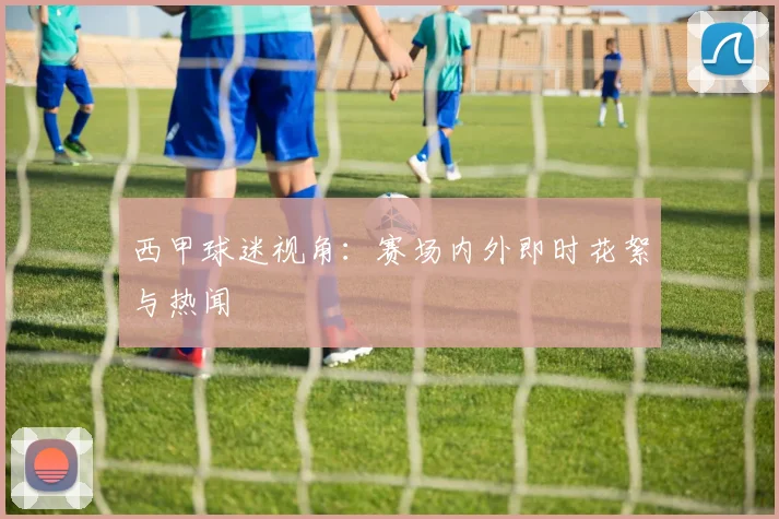 西甲球迷视角：赛场内外即时花絮与热闻