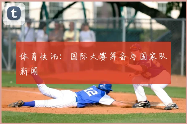 体育快讯:国际大赛筹备与国家队新闻