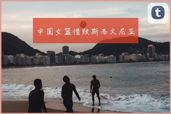 中国女篮惜败斯洛文尼亚
