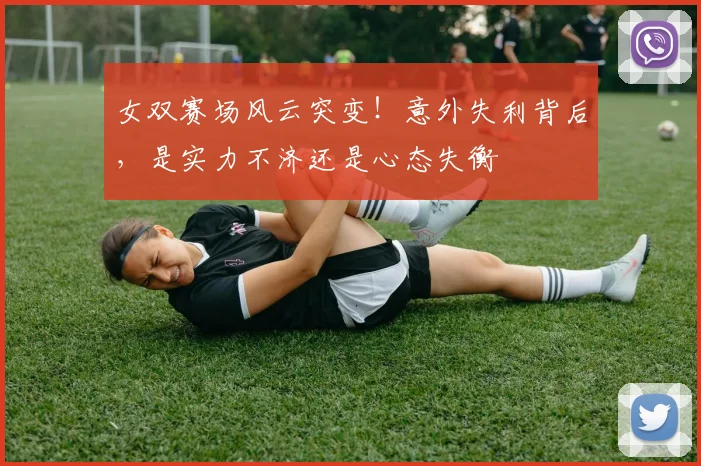 女双赛场风云突变！意外失利背后，是实力不济还是心态失衡