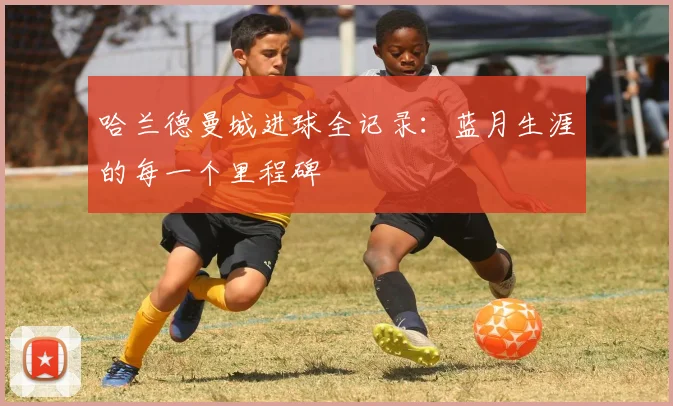 哈兰德曼城进球全记录:蓝月生涯的每一个里程碑