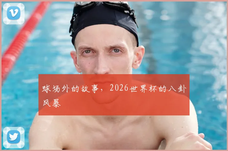 球场外的故事，2026世界杯的八卦风暴