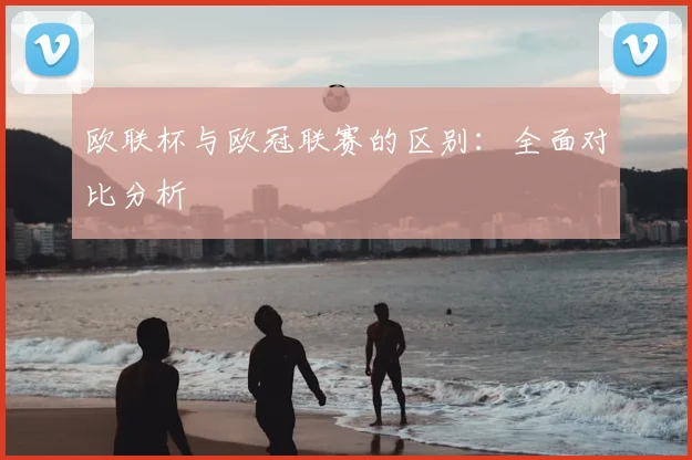 欧联杯与欧冠联赛的区别：全面对比分析