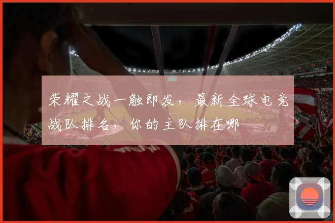 荣耀之战一触即发,最新全球电竞战队排名,你的主队排在哪