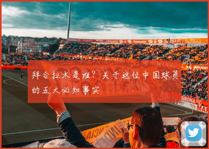 拜合拉木是谁?关于这位中国球员的五大必知事实