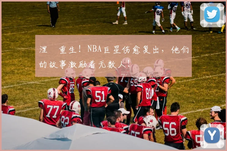 涅槃重生！NBA巨星伤愈复出，他们的故事激励着无数人！