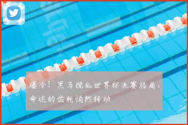 爆冷!黑马搅乱世界杯决赛格局,命运的齿轮悄然转动