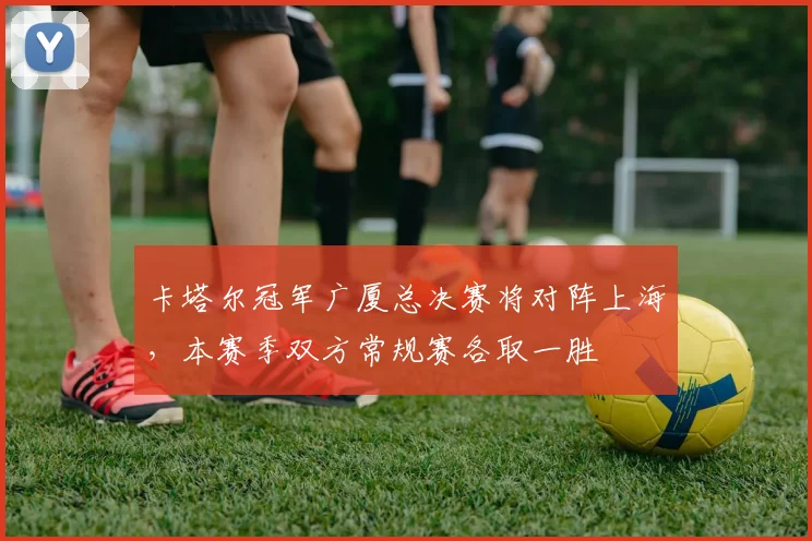 卡塔尔冠军广厦总决赛将对阵上海,本赛季双方常规赛各取一胜